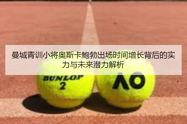 曼城青训小将奥斯卡鲍勃出场时间增长背后的实力与未来潜力解析