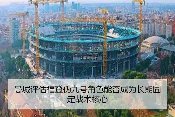 曼城评估福登伪九号角色能否成为长期固定战术核心