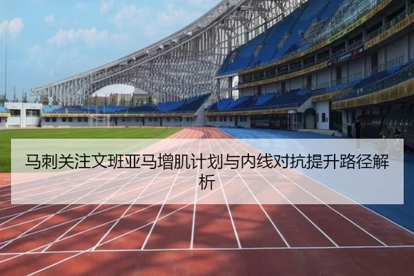 马刺关注文班亚马增肌计划与内线对抗提升路径解析