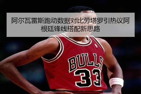 阿尔瓦雷斯跑动数据对比劳塔罗引热议阿根廷锋线搭配新思路